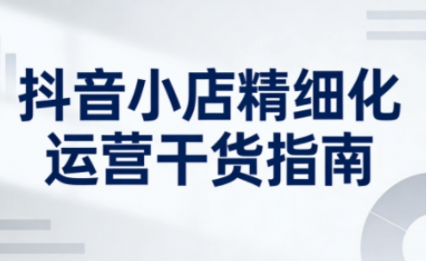 抖音小店精细化运营干货指南新版，助力商家系统提升店铺运营能力-创客联盟