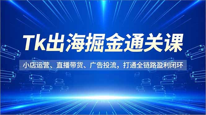 Tk出海掘金通关课，小店运营、直播带货、广告投流，打通全链路盈利闭环-创客联盟