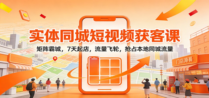 实体同城短视频获客课：矩阵霸城，7天起店，流量飞轮，抢占本地同城流量-创客联盟